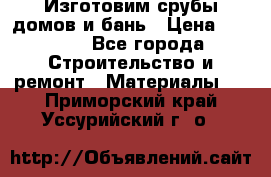  Изготовим срубы домов и бань › Цена ­ 1 000 - Все города Строительство и ремонт » Материалы   . Приморский край,Уссурийский г. о. 